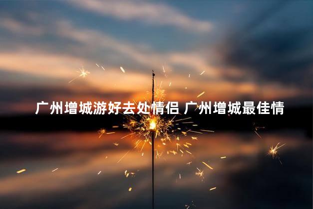 广州增城游好去处情侣 广州增城最佳情侣游推荐